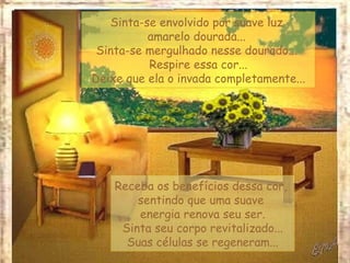 Sinta-se envolvido por suave luz
          amarelo dourada...
 Sinta-se mergulhado nesse dourado...
          Respire essa cor...
Deixe que ela o invada completamente...




    Receba os benefícios dessa cor,
        sentindo que uma suave
        energia renova seu ser.
     Sinta seu corpo revitalizado...
      Suas células se regeneram...
 