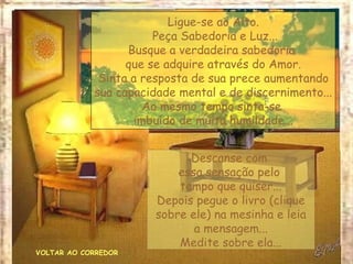 Ligue-se ao Alto.
                       Peça Sabedoria e Luz...
                  Busque a verdadeira sabedoria
                  que se adquire através do Amor.
             Sinta a resposta de sua prece aumentando
            sua capacidade mental e de discernimento...
                     Ao mesmo tempo sinta-se
                   imbuído de muita humildade...


                             Descanse com
                           essa sensação pelo
                           tempo que quiser...
                       Depois pegue o livro (clique
                       sobre ele) na mesinha e leia
                              a mensagem...
                           Medite sobre ela...
VOLTAR AO CORREDOR
 
