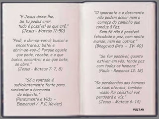 “O ignorante e o descrente
   “E Jesus disse-lhe:               não podem achar nem o
    Se tu podes crer,                começo do caminho que
   tudo é possível ao que crê.”     conduz à Paz.
     (Jesus - Mateus 12:50)           Sem fé não é possível
                                  felicidade e paz, nem neste
“Pedi, e dar-se-vos-á; buscai e   mundo, nem em outros.”
  encontrareis; batei e            (Bhagavad Gita - IV: 40)
 abrir-se-vos-á. Porque aquele
   que pede, recebe; e o que        “Se for possível, quanto
busca, encontra; e ao que bate,    estiver em vós, tende paz
  se abre.”                        com todos os homens.”
    (Jesus - Mateus 7: 7, 8)        (Paulo - Romanos 12: 18)

        “Só a vontade é
                                  “Se perdoardes aos homens
  suficientemente forte para
                                   as suas ofensas, também
sustentar a harmonia
                                    vosso Pai celestial vos
    do espírito.”
                                   perdoará a vós.”
   (Pensamento e Vida -
                                    (Jesus - Mateus 6: 14)
    Emmanuel / F.C. Xavier)
                                                       VOLTAR
 