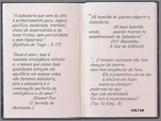 “A sabedoria que vem do alto    “Sê humilde se queres adquirir a
é primeiramente pura, depois    Sabedoria..
pacífica, moderada, tratável,               Sê mais humilde
cheia de misericórdia e de      ainda,      quando tiveres te
bons frutos, sem parcialidade   assenhoreado da Sabedoria”
e sem hipocrisia.”                        (H.P. Blavatsky -
(Epístola de Tiago - 3: 17)               A Voz do Silêncio)
“Deus é amor, mas é
também inteligência infinita    “... O homem realizado não tem
e, a menos que essas duas       desejos de dentro,
qualidades estejam em           nem tem exigências de fora.
equilíbrio em nossas vidas,             Ele é prestativo em se dar
não teremos sabedoria,                  e sincero em falar;
pois a sabedoria é a                  suave no conduzir,
combinação perfeita da          poderoso no agir.
inteligência e do amor.”        Age com serenidade.
            (Emmet Fox -        Por isto é incontaminável.”
          O Sermão da           (Tao Te King : 8)
Montanha )
                                                      VOLTAR
 