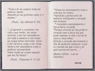 “Toda a lei se cumpre numa só      “*Observa atentamente toda a
palavra, nesta:                    vida que te rodeia.
Amarás ao teu próximo como a ti    *Aprende a perscrutar de
mesmo.”                            maneira inteligente o coração
    (Paulo - Ep. Gálatas 5: 14)    dos homens.
                                    * Considera ansiosamente o
                                   teu próprio coração.
“...já aprendi a contentar-me      *Porque através do teu próprio
com o que tenho. Sei estar         coração vem a única luz que
abatido, e sei ter abundância;     pode iluminar a vida e torná-la
em toda a maneira e em todas       clara a teus olhos.
as coisas estou instruído, tanto   Estuda o coração dos homens a
a ter fartura, como a ter fome;    fim de poderes conhecer o que
tanto a ter abundância como a      é o mundo em que vives e do
padecer necessidade.               qual queres ser parte. ...”
Posso todas as coisas naquele
que me fortalece.”                 (Mabel Collins - Luz no
                                   Caminho)
  (Paulo - Flipenses 4: 11-13)
                                                       VOLTAR
 