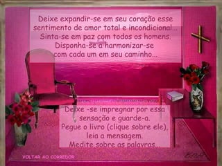 VOLTAR AO CORREDOR Deixe expandir-se em seu coração esse sentimento de amor total e incondicional... Sinta-se em paz com todos os homens. Disponha-se a harmonizar-se  com cada um em seu caminho... Deixe -se impregnar por essa sensação e guarde-a. Pegue o livro (clique sobre ele), leia a mensagem. Medite sobre as palavras... 