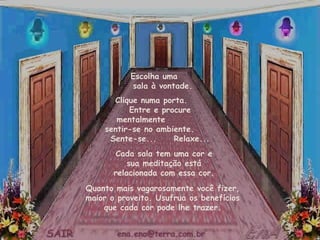 Escolha uma  sala à vontade. Cada sala tem uma cor e sua meditação está relacionada com essa cor. Clique numa porta.  Entre e procure mentalmente  sentir-se no ambiente.  Sente-se...  Relaxe... Quanto mais vagarosamente você fizer, maior o proveito. Usufrua os benefícios que cada cor pode lhe trazer. 