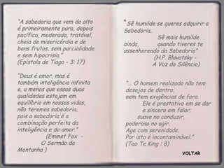 VOLTAR “ ... O homem realizado não tem desejos de dentro,  nem tem exigências de fora.  Ele é prestativo em se dar  e sincero em falar;  suave no conduzir,  poderoso no agir.  Age com serenidade.  Por isto é incontaminável.”  (Tao Te King : 8) “ A sabedoria que vem do alto é primeiramente pura, depois pacífica, moderada, tratável, cheia de misericórdia e de bons frutos, sem parcialidade e sem hipocrisia.”  (Epístola de Tiago - 3: 17) “ Deus é amor, mas é também inteligência infinita e, a menos que essas duas qualidades estejam em equilíbrio em nossas vidas, não teremos sabedoria,  pois a sabedoria é a combinação perfeita da inteligência e do amor.”  (Emmet Fox  -  O Sermão da Montanha ) “ Sê humilde se queres adquirir a Sabedoria..  Sê mais humilde ainda,  quando tiveres te assenhoreado da Sabedoria”  (H.P. Blavatsky -  A Voz do Silêncio)   