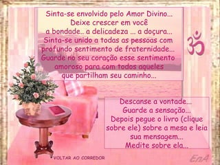 VOLTAR AO CORREDOR Sinta-se envolvido pelo Amor Divino... Deixe crescer em você a bondade.. a delicadeza ... a doçura... Sinta-se unido a todas as pessoas com  profundo sentimento de fraternidade...  Guarde no seu coração esse sentimento  amoroso para com todos aqueles que partilham seu caminho... Descanse a vontade...  Guarde a sensação... Depois pegue o livro (clique sobre ele) sobre a mesa e leia sua mensagem... Medite sobre ela... 
