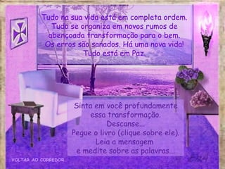 Sinta em você profundamente essa transformação. Descanse... Pegue o livro (clique sobre ele). Leia a mensagem  e medite sobre as palavras... VOLTAR AO CORREDOR Tudo na sua vida está em completa ordem. Tudo se organiza em novos rumos de abençoada transformação para o bem. Os erros são sanados. Há uma nova vida! Tudo está em Paz. 