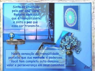 Sinta-se envolvido  pela cor azul clara... Respire esse azul  que é tranqüilizante. e sinta a  paz  que  essa cor transmite... Nesta sensação de tranqüilidade, perceba que sua  vontade  é poderosa. Você tem completo auto-domínio,  valor e perseverança em seus caminhos. 