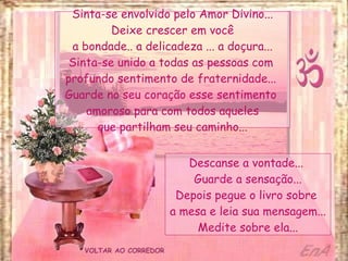 VOLTAR AO CORREDOR Sinta-se envolvido pelo Amor Divino... Deixe crescer em você a bondade.. a delicadeza ... a doçura... Sinta-se unido a todas as pessoas com  profundo sentimento de fraternidade...  Guarde no seu coração esse sentimento  amoroso para com todos aqueles que partilham seu caminho... Descanse a vontade...  Guarde a sensação... Depois pegue o livro sobre  a mesa e leia sua mensagem... Medite sobre ela... 