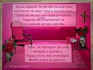 VOLTAR AO CORREDOR Deixe expandir-se em seu coração esse sentimento de amor total e incondicional... Sinta-se em paz com todos os homens. Disponha-se a harmonizar-se  com cada um em seu caminho... Deixe -se impregnar por essa sensação e guarde-a. Pegue o livro, leia a mensagem. Medite sobre as palavras... 