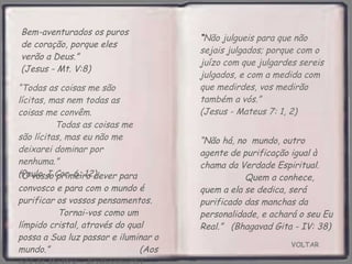 VOLTAR Bem-aventurados os puros de coração, porque eles verão a Deus.”  (Jesus - Mt. V:8) “ O vosso primeiro dever para convosco e para com o mundo é purificar os vossos pensamentos.  Tornai-vos como um límpido cristal, através do qual  possa a Sua luz passar e iluminar o mundo.”  (Aos pés do Mestre - Krishnamurti) “ Não julgueis para que não sejais julgados; porque com o juízo com que julgardes sereis julgados, e com a medida com que medirdes, vos medirão também a vós.”  (Jesus - Mateus 7: 1, 2) “ Todas as coisas me são lícitas, mas nem todas as coisas me convêm.  Todas as coisas me são lícitas, mas eu não me deixarei dominar por nenhuma.”  (Paulo. I Cor. 6: 12) “ Não há, no  mundo, outro agente de purificação igual à chama da Verdade Espiritual.  Quem a conhece, quem a ela se dedica, será purificado das manchas da personalidade, e achará o seu Eu Real.”  (Bhagavad Gita - IV: 38) 