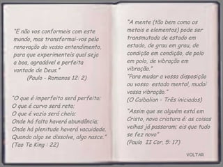 VOLTAR “ Assim que se alguém está em Cristo, nova criatura é: as coisas velhas já passaram; eis que tudo se fez novo”  (Paulo  II Cor. 5: 17)  “ E não vos conformeis com este mundo, mas transformai-vos pela renovação do vosso entendimento, para que experimenteis qual seja a boa, agradável e perfeita vontade de Deus.”  (Paulo - Romanos 12: 2) “ O que é imperfeito será perfeito;  O que é curvo será reto;  O que é vazio será cheio;  Onde há falta haverá abundância;  Onde há plenitude haverá vacuidade. Quando algo se dissolve, algo nasce.” (Tao Te King : 22) “ A mente (tão bem como os metais e elementos) pode ser transmutada de estado em estado, de grau em grau, de condição em condição, de polo em polo, de vibração em vibração.”  “Para mudar a vossa disposição ou vosso  estado mental, mudai vossa vibração.”  (O Caibalion - Três iniciados) 