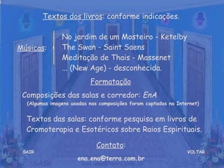 VOLTAR Músicas : Formatação   Composições das salas e corredor:  EnA  (Algumas imagens usadas nas composições foram captadas na Internet) Contato : [email_address] Textos dos livros : conforme indicações. No jardim de um Mosteiro - Ketelby  The Swan - Saint Saens  Meditação de Thais - Massenet  ... (New Age) - desconhecida. SAIR Textos das salas: conforme pesquisa em livros de Cromoterapia e Esotéricos sobre Raios Espirituais. 