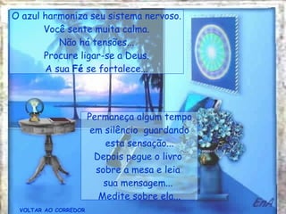 VOLTAR AO CORREDOR Permaneça algum tempo em silêncio  guardando esta sensação... Depois pegue o livro  sobre a mesa e leia  sua mensagem...  Medite sobre ela... O azul harmoniza seu sistema nervoso. Você sente muita calma. Não há tensões... Procure ligar-se a Deus. A sua  Fé  se fortalece... 