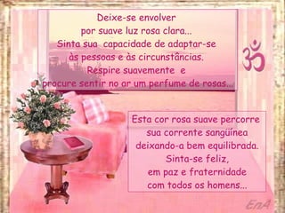 Deixe-se envolver  por suave luz rosa clara...  Sinta sua  capacidade de adaptar-se  às pessoas e às circunstâncias.  Respire suavemente  e  procure sentir no ar um perfume de rosas... Esta cor rosa suave percorre  sua corrente sangüínea deixando-a bem equilibrada. Sinta-se feliz, em paz e fraternidade com todos os homens... 