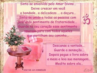 VOLTAR AO CORREDOR Sinta-se envolvido pelo Amor Divino... Deixe crescer em você a bondade.. a delicadeza ... a doçura... Sinta-se unido a todas as pessoas com  profundo sentimento de fraternidade...  Guarde no seu coração esse sentimento  amoroso para com todos aqueles que partilham seu caminho... Descanse a vontade...  Guarde a sensação... Depois pegue o livro sobre  a mesa e leia sua mensagem... Medite sobre ela... 