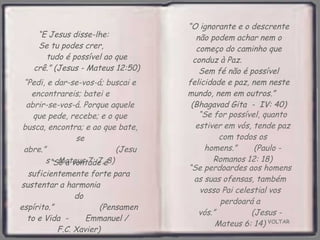 VOLTAR “ Só a vontade é suficientemente forte para sustentar a harmonia  do espírito.”  (Pensamento e Vida  -  Emmanuel /  F.C. Xavier) “ E Jesus disse-lhe:  Se tu podes crer,  tudo é possível ao que crê.” (Jesus - Mateus 12:50) “ O ignorante e o descrente não podem achar nem o começo do caminho que conduz à Paz.  Sem fé não é possível felicidade e paz, nem neste mundo, nem em outros.”  (Bhagavad Gita  -  IV: 40) “ Se for possível, quanto estiver em vós, tende paz com todos os homens.”  (Paulo - Romanos 12: 18) “ Pedi, e dar-se-vos-á; buscai e encontrareis; batei e  abrir-se-vos-á. Porque aquele que pede, recebe; e o que busca, encontra; e ao que bate, se abre.”  (Jesus - Mateus 7: 7, 8) “ Se perdoardes aos homens as suas ofensas, também vosso Pai celestial vos perdoará a vós.”  (Jesus - Mateus 6: 14) 