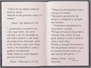 VOLTAR “ Toda a lei se cumpre numa só palavra, nesta:  Amarás ao teu próximo como a ti  mesmo.”  (Paulo - Ep. Gálatas 5: 14) “ ...já aprendi a contentar-me com o que tenho. Sei estar abatido, e sei ter abundância; em toda a maneira e em todas as coisas estou instruído, tanto a ter fartura, como a ter fome; tanto a ter abundância como a padecer necessidade.  Posso todas as coisas naquele que me fortalece.”  (Paulo - Flipenses 4: 11-13) “ *Observa atentamente toda a vida que te rodeia.  *Aprende a perscrutar de maneira inteligente o coração dos homens.  * Considera ansiosamente o teu próprio coração.  *Porque através do teu próprio coração vem a única luz que pode iluminar a vida e torná-la clara a teus olhos.  Estuda o coração dos homens a fim de poderes conhecer o que é o mundo em que vives e do qual queres ser parte. ...”  (Mabel Collins - Luz no Caminho) 