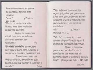 VOLTAR Bem-aventurados os puros de coração, porque eles verão a Deus.”  (Jesus - Mt. V:8) “ O vosso primeiro dever para convosco e para com o mundo é purificar os vossos pensamentos.  Tornai-vos como um límpido cristal, através do qual  possa a Sua luz passar e iluminar o mundo.”  (Aos pés do Mestre - Krishnamurti) “ Não julgueis para que não sejais julgados; porque com o juízo com que julgardes sereis julgados, e com a medida com que medirdes, vos medirão também a vós.”  (Jesus - Mateus 7: 1, 2) “ Todas as coisas me são lícitas, mas nem todas as coisas me convêm.  Todas as coisas me são lícitas, mas eu não me deixarei dominar por nenhuma.”  (Paulo. I Cor. 6: 12) “ Não há, no  mundo, outro agente de purificação igual à chama da Verdade Espiritual.  Quem a conhece, quem a ela se dedica, será purificado das manchas da personalidade, e achará o seu Eu Real.”  (Bhagavad Gita - IV: 38) 