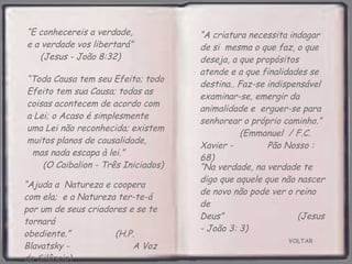 VOLTAR “ E conhecereis a verdade,  e a verdade vos libertará”  (Jesus - João 8:32) “ Ajuda a  Natureza e coopera com ela;  e a Natureza ter-te-á por um de seus criadores e se te tornará obediente.”  (H.P. Blavatsky -  A Voz do Silêncio) “ Toda Causa tem seu Efeito; todo Efeito tem sua Causa; todas as coisas acontecem de acordo com  a Lei; o Acaso é simplesmente  uma Lei não reconhecida; existem muitos planos de causalidade,  mas nada escapa à lei.”  (O Caibalion - Três Iniciados) “ A criatura necessita indagar de si  mesma o que faz, o que deseja, a que propósitos atende e a que finalidades se destina.. Faz-se indispensável examinar-se, emergir da animalidade e  erguer-se para senhorear o próprio caminho.”  (Emmanuel  / F.C. Xavier -  Pão Nosso : 68) “ Na verdade, na verdade te digo que aquele que não nascer de novo não pode ver o reino de Deus”  (Jesus - João 3: 3) 