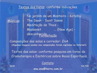 VOLTAR Músicas : Formatação   Composições das salas e corredor:  EnA  (Algumas imagens usadas nas composições foram captadas na Internet) Contato : [email_address] Textos dos livros : conforme indicações. No jardim de um Mosteiro - Ketelby  The Swan - Saint Saens  Meditação de Thais - Massenet  ... (New Age) - desconhecida. SAIR Textos das salas: conforme pesquisa em livros de Cromoterapia e Esotéricos sobre Raios Espirituais. 