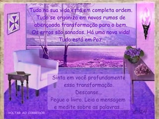 Sinta em você profundamente essa transformação. Descanse... Pegue o livro. Leia a mensagem  e medite sobre as palavras... VOLTAR AO CORREDOR Tudo na sua vida está em completa ordem. Tudo se organiza em novos rumos de abençoada transformação para o bem. Os erros são sanados. Há uma nova vida! Tudo está em Paz. 