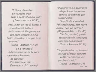 VOLTAR “ Só a vontade é suficientemente forte para sustentar a harmonia  do espírito.”  (Pensamento e Vida  -  Emmanuel /  F.C. Xavier) “ E Jesus disse-lhe:  Se tu podes crer,  tudo é possível ao que crê.” (Jesus - Mateus 12:50) “ O ignorante e o descrente não podem achar nem o começo do caminho que conduz à Paz.  Sem fé não é possível felicidade e paz, nem neste mundo, nem em outros.”  (Bhagavad Gita  -  IV: 40) “ Se for possível, quanto estiver em vós, tende paz com todos os homens.”  (Paulo - Romanos 12: 18) “ Pedi, e dar-se-vos-á; buscai e encontrareis; batei e  abrir-se-vos-á. Porque aquele que pede, recebe; e o que busca, encontra; e ao que bate, se abre.”  (Jesus - Mateus 7: 7, 8) “ Se perdoardes aos homens as suas ofensas, também vosso Pai celestial vos perdoará a vós.”  (Jesus - Mateus 6: 14) 
