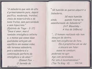 VOLTAR “ ... O homem realizado não tem desejos de dentro,  nem tem exigências de fora.  Ele é prestativo em se dar  e sincero em falar;  suave no conduzir,  poderoso no agir.  Age com serenidade.  Por isto é incontaminável.”  (Tao Te King : 8) “ A sabedoria que vem do alto é primeiramente pura, depois pacífica, moderada, tratável, cheia de misericórdia e de bons frutos, sem parcialidade e sem hipocrisia.”  (Epístola de Tiago - 3: 17) “ Deus é amor, mas é também inteligência infinita e, a menos que essas duas qualidades estejam em equilíbrio em nossas vidas, não teremos sabedoria,  pois a sabedoria é a combinação perfeita da inteligência e do amor.”  (Emmet Fox  -  O Sermão da Montanha ) “ Sê humilde se queres adquirir a Sabedoria..  Sê mais humilde ainda,  quando tiveres te assenhoreado da Sabedoria”  (H.P. Blavatsky -  A Voz do Silêncio)   