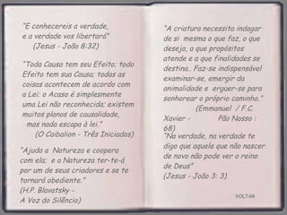 VOLTAR “ E conhecereis a verdade,  e a verdade vos libertará”  (Jesus - João 8:32) “ Ajuda a  Natureza e coopera com ela;  e a Natureza ter-te-á por um de seus criadores e se te tornará obediente.”  (H.P. Blavatsky -  A Voz do Silêncio) “ Toda Causa tem seu Efeito; todo Efeito tem sua Causa; todas as coisas acontecem de acordo com  a Lei; o Acaso é simplesmente  uma Lei não reconhecida; existem muitos planos de causalidade,  mas nada escapa à lei.”  (O Caibalion - Três Iniciados) “ A criatura necessita indagar de si  mesma o que faz, o que deseja, a que propósitos atende e a que finalidades se destina.. Faz-se indispensável examinar-se, emergir da animalidade e  erguer-se para senhorear o próprio caminho.”  (Emmanuel  / F.C. Xavier -  Pão Nosso : 68) “ Na verdade, na verdade te digo que aquele que não nascer de novo não pode ver o reino de Deus”  (Jesus - João 3: 3) 