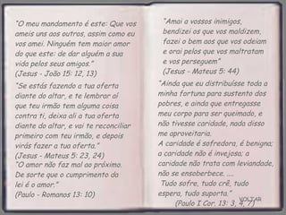 VOLTAR “ O meu mandamento é este: Que vos ameis uns aos outros, assim como eu vos amei. Ninguém tem maior amor do que este: de dar alguém a sua vida pelos seus amigos.”  (Jesus - João 15: 12, 13) “ Ainda que eu distribuísse toda a minha fortuna para sustento dos pobres, e ainda que entregasse meu corpo para ser queimado, e não tivesse caridade, nada disso me aproveitaria.  A caridade é sofredora, é benigna; a caridade não é invejosa; a caridade não trata com leviandade, não se ensoberbece. ....  Tudo sofre, tudo crê, tudo espera, tudo suporta.”  (Paulo I Cor. 13: 3, 4, 7) “ Amai a vossos inimigos, bendizei os que vos maldizem, fazei o bem aos que vos odeiam e orai pelos que vos maltratam e vos perseguem”  (Jesus - Mateus 5: 44) “ O amor não faz mal ao próximo. De sorte que o cumprimento da lei é o amor.”  (Paulo - Romanos 13: 10) “ Se estás fazendo a tua oferta diante do altar, e te lembrar aí que teu irmão tem alguma coisa contra ti, deixa ali a tua oferta diante do altar, e vai te reconciliar primeiro com teu irmão, e depois virás fazer a tua oferta.”  (Jesus - Mateus 5: 23, 24) 
