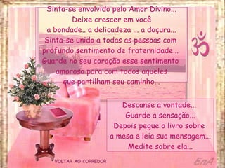 VOLTAR AO CORREDOR Sinta-se envolvido pelo Amor Divino... Deixe crescer em você a bondade.. a delicadeza ... a doçura... Sinta-se unido a todas as pessoas com  profundo sentimento de fraternidade...  Guarde no seu coração esse sentimento  amoroso para com todos aqueles que partilham seu caminho... Descanse a vontade...  Guarde a sensação... Depois pegue o livro sobre  a mesa e leia sua mensagem... Medite sobre ela... 