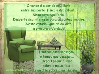 VOLTAR AO CORREDOR O verde é a cor do equilíbrio  entre sua parte  física e espiritual...  Sinta este equilíbrio.  Desperte seu interesse para os conhecimentos. Neste estado ligue-se ao Alto  e procure a Verdade! Usufrua esta sensação  o tempo que desejar... Depois pegue o livro sobre a mesa, leia  e medite sobre a mensagem... 
