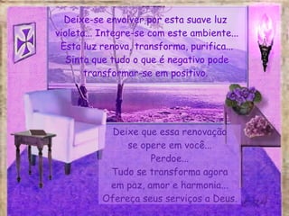 Deixe-se envolver por esta suave luz  violeta... Integre-se com este ambiente... Esta luz renova, transforma, purifica... Sinta que tudo o que é negativo pode transformar-se em positivo.  Deixe que essa renovação se opere em você... Perdoe... Tudo se transforma agora em paz, amor e harmonia... Ofereça seus serviços a Deus. 