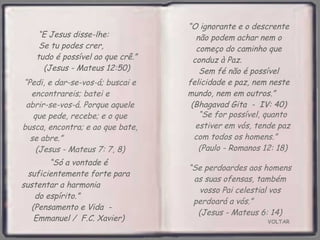 VOLTAR “ Só a vontade é suficientemente forte para sustentar a harmonia  do espírito.”  (Pensamento e Vida  -  Emmanuel /  F.C. Xavier) “ E Jesus disse-lhe:  Se tu podes crer,  tudo é possível ao que crê.” (Jesus - Mateus 12:50) “ O ignorante e o descrente não podem achar nem o começo do caminho que conduz à Paz.  Sem fé não é possível felicidade e paz, nem neste mundo, nem em outros.”  (Bhagavad Gita  -  IV: 40) “ Se for possível, quanto estiver em vós, tende paz com todos os homens.”  (Paulo - Romanos 12: 18) “ Pedi, e dar-se-vos-á; buscai e encontrareis; batei e  abrir-se-vos-á. Porque aquele que pede, recebe; e o que busca, encontra; e ao que bate, se abre.”  (Jesus - Mateus 7: 7, 8) “ Se perdoardes aos homens as suas ofensas, também vosso Pai celestial vos perdoará a vós.”  (Jesus - Mateus 6: 14) 