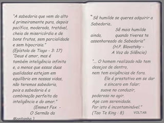 VOLTAR “ ... O homem realizado não tem desejos de dentro,  nem tem exigências de fora.  Ele é prestativo em se dar  e sincero em falar;  suave no conduzir,  poderoso no agir.  Age com serenidade.  Por isto é incontaminável.”  (Tao Te King : 8) “ A sabedoria que vem do alto é primeiramente pura, depois pacífica, moderada, tratável, cheia de misericórdia e de bons frutos, sem parcialidade e sem hipocrisia.”  (Epístola de Tiago - 3: 17) “ Deus é amor, mas é também inteligência infinita e, a menos que essas duas qualidades estejam em equilíbrio em nossas vidas, não teremos sabedoria,  pois a sabedoria é a combinação perfeita da inteligência e do amor.”  (Emmet Fox  -  O Sermão da Montanha ) “ Sê humilde se queres adquirir a Sabedoria..  Sê mais humilde ainda,  quando tiveres te assenhoreado da Sabedoria”  (H.P. Blavatsky -  A Voz do Silêncio)   