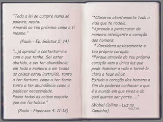 VOLTAR “ Toda a lei se cumpre numa só palavra, nesta:  Amarás ao teu próximo como a ti  mesmo.”  (Paulo - Ep. Gálatas 5: 14) “ ...já aprendi a contentar-me com o que tenho. Sei estar abatido, e sei ter abundância; em toda a maneira e em todas as coisas estou instruído, tanto a ter fartura, como a ter fome; tanto a ter abundância como a padecer necessidade.  Posso todas as coisas naquele que me fortalece.”  (Paulo - Flipenses 4: 11-13) “ *Observa atentamente toda a vida que te rodeia.  *Aprende a perscrutar de maneira inteligente o coração dos homens.  * Considera ansiosamente o teu próprio coração.  *Porque através do teu próprio coração vem a única luz que pode iluminar a vida e torná-la clara a teus olhos.  Estuda o coração dos homens a fim de poderes conhecer o que é o mundo em que vives e do qual queres ser parte. ...”  (Mabel Collins - Luz no Caminho) 