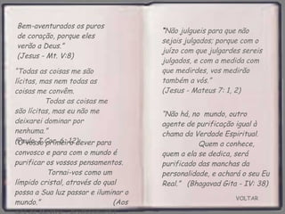 VOLTAR Bem-aventurados os puros de coração, porque eles verão a Deus.”  (Jesus - Mt. V:8) “ O vosso primeiro dever para convosco e para com o mundo é purificar os vossos pensamentos.  Tornai-vos como um límpido cristal, através do qual  possa a Sua luz passar e iluminar o mundo.”  (Aos pés do Mestre - Krishnamurti) “ Não julgueis para que não sejais julgados; porque com o juízo com que julgardes sereis julgados, e com a medida com que medirdes, vos medirão também a vós.”  (Jesus - Mateus 7: 1, 2) “ Todas as coisas me são lícitas, mas nem todas as coisas me convêm.  Todas as coisas me são lícitas, mas eu não me deixarei dominar por nenhuma.”  (Paulo. I Cor. 6: 12) “ Não há, no  mundo, outro agente de purificação igual à chama da Verdade Espiritual.  Quem a conhece, quem a ela se dedica, será purificado das manchas da personalidade, e achará o seu Eu Real.”  (Bhagavad Gita - IV: 38) 