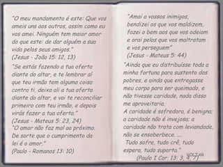 VOLTAR “ O meu mandamento é este: Que vos ameis uns aos outros, assim como eu vos amei. Ninguém tem maior amor do que este: de dar alguém a sua vida pelos seus amigos.”  (Jesus - João 15: 12, 13) “ Ainda que eu distribuísse toda a minha fortuna para sustento dos pobres, e ainda que entregasse meu corpo para ser queimado, e não tivesse caridade, nada disso me aproveitaria.  A caridade é sofredora, é benigna; a caridade não é invejosa; a caridade não trata com leviandade, não se ensoberbece. ....  Tudo sofre, tudo crê, tudo espera, tudo suporta.”  (Paulo I Cor. 13: 3, 4, 7) “ Amai a vossos inimigos, bendizei os que vos maldizem, fazei o bem aos que vos odeiam e orai pelos que vos maltratam e vos perseguem”  (Jesus - Mateus 5: 44) “ O amor não faz mal ao próximo. De sorte que o cumprimento da lei é o amor.”  (Paulo - Romanos 13: 10) “ Se estás fazendo a tua oferta diante do altar, e te lembrar aí que teu irmão tem alguma coisa contra ti, deixa ali a tua oferta diante do altar, e vai te reconciliar primeiro com teu irmão, e depois virás fazer a tua oferta.”  (Jesus - Mateus 5: 23, 24) 