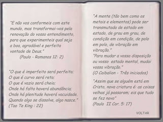 VOLTAR “ Assim que se alguém está em Cristo, nova criatura é: as coisas velhas já passaram; eis que tudo se fez novo”  (Paulo  II Cor. 5: 17)  “ E não vos conformeis com este mundo, mas transformai-vos pela renovação do vosso entendimento, para que experimenteis qual seja a boa, agradável e perfeita vontade de Deus.”  (Paulo - Romanos 12: 2) “ O que é imperfeito será perfeito;  O que é curvo será reto;  O que é vazio será cheio;  Onde há falta haverá abundância;  Onde há plenitude haverá vacuidade. Quando algo se dissolve, algo nasce.” (Tao Te King : 22) “ A mente (tão bem como os metais e elementos) pode ser transmutada de estado em estado, de grau em grau, de condição em condição, de polo em polo, de vibração em vibração.”  “Para mudar a vossa disposição ou vosso  estado mental, mudai vossa vibração.”  (O Caibalion - Três iniciados) 