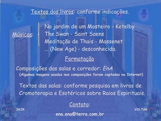 VOLTAR Músicas : Formatação   Composições das salas e corredor:  EnA  (Algumas imagens usadas nas composições foram captadas na Internet) Contato : [email_address] Textos dos livros : conforme indicações. No jardim de um Mosteiro - Ketelby  The Swan - Saint Saens  Meditação de Thais - Massenet  ... (New Age) - desconhecida. SAIR Textos das salas: conforme pesquisa em livros de Cromoterapia e Esotéricos sobre Raios Espirituais. 
