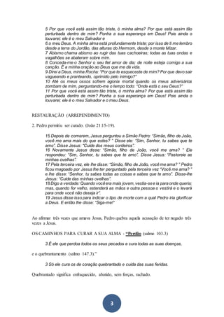 3
5 Por que você está assim tão triste, ó minha alma? Por que está assim tão
perturbada dentro de mim? Ponha a sua esperança em Deus! Pois ainda o
louvarei; ele é o meu Salvador e
6 o meu Deus. A minha alma está profundamente triste; por isso de ti me lembro
desde a terra do Jordão, das alturas do Hermom, desde o monte Mizar.
7 Abismo chama abismo ao rugir das tuas cachoeiras; todas as tuas ondas e
vagalhões se abateram sobre mim.
8 Conceda-me o Senhor o seu fiel amor de dia; de noite esteja comigo a sua
canção. É a minha oração ao Deus que me dá vida.
9 Direi a Deus, minha Rocha: “Por que te esqueceste de mim? Por que devo sair
vagueando e pranteando, oprimido pelo inimigo?”
10 Até os meus ossos sofrem agonia mortal quando os meus adversários
zombam de mim, perguntando-me o tempo todo: “Onde está o seu Deus?”
11 Por que você está assim tão triste, ó minha alma? Por que está assim tão
perturbada dentro de mim? Ponha a sua esperança em Deus! Pois ainda o
louvarei; ele é o meu Salvador e o meu Deus.
RESTAURAÇÃO (ARREPENDIMENTO)
2. Pedro permitiu ser curado. (João 21:15-19).
15 Depois de comerem, Jesus perguntou a Simão Pedro: “Simão, filho de João,
você me ama mais do que estes? ” Disse ele: “Sim, Senhor, tu sabes que te
amo”. Disse Jesus: “Cuide dos meus cordeiros”.
16 Novamente Jesus disse: “Simão, filho de João, você me ama? ” Ele
respondeu: “Sim, Senhor, tu sabes que te amo”. Disse Jesus: “Pastoreie as
minhas ovelhas”.
17 Pela terceira vez, ele lhe disse: “Simão, filho de João, você me ama? ” Pedro
ficou magoado por Jesus lhe ter perguntado pela terceira vez “Você me ama? ”
e lhe disse: “Senhor, tu sabes todas as coisas e sabes que te amo”. Disse-lhe
Jesus: “Cuide das minhas ovelhas”.
18 Digo a verdade: Quando vocêera mais jovem,vestia-see ia para onde queria;
mas, quando for velho, estenderá as mãos e outra pessoa o vestirá e o levará
para onde você não deseja ir”.
19 Jesus disse isso para indicar o tipo de morte com a qual Pedro iria glorificar
a Deus. E então lhe disse: “Siga-me!”
Ao afirmar três vezes que amava Jesus, Pedro quebra aquela acusação de ter negado três
vezes a Jesus.
OS CAMINHOS PARA CURAR A SUA ALMA - “Perdão (salmo 103.3)
3 É ele que perdoa todos os seus pecados e cura todas as suas doenças,
e o quebrantamento (salmo 147.3).”
3 Só ele cura os de coração quebrantado e cuida das suas feridas.
Quebrantado significa enfraquecido, abatido, sem forças, rachado.
 