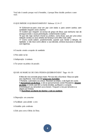 4
Você não é curado porque você é bonzinho, é porque Deus decidiu perdoar e curar
você.
O QUE IMPEDE O QUEBANTAMENTO? Hebreus 12.14-17
14 Esforcem-se para viver em paz com todos e para serem santos; sem
santidade ninguém verá o Senhor.
15 Cuidem que ninguém se exclua da graça de Deus; que nenhuma raiz de
amargura brote e cause perturbação, contaminando muitos;
16 que não haja nenhum imoral ou profano, como Esaú, que por uma única
refeição vendeu os seus direitos de herança como filho mais velho.
17 Como vocês sabem, posteriormente, quando quis herdar a bênção, foi
rejeitado; e não teve como alterar a sua decisão, embora buscasse a bênção
com lágrimas.
ü Conceito errado a respeito de santidade
ü Não andar na luz
ü Indisposição à renúncia
ü Ter prazer na prática do pecado.
QUAIS AS MARCAS DE UMA PESSOA QUEBRANTADA? Tiago 4.6-10
6 Mas ele nos concede graça maior. Por isso diz a Escritura: “Deus se opõe
aos orgulhosos, mas concede graça aos humildes
7 Portanto, submetam-se a Deus. Resistam ao Diabo, e ele fugirá de vocês.
8 Aproximem-se de Deus, e ele se aproximará de vocês! Pecadores, limpem
as mãos, e vocês, que têm a mente dividida, purifiquem o coração.
9 Entristeçam-se, lamentem-se e chorem. Troquem o riso por lamento e a
alegria por tristeza.
10 Humilhem-se diante do Senhor, e ele os exaltará.
ü Disposição em concertar
ü Facilidade para admitir o erro
ü Gratidão pelo confronto
ü Zelo para com a Glória de Deus.
 