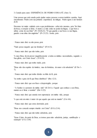 5
3. Curado para curar. EXPERIÊNCIA DE PEDRO COM A FÉ. (Atos 3).
Uma pessoa que está curada pode ajudar outras pessoas a serem também curadas. Aqui
encontramos Pedro com sua primeira experiência de milagre. Pedro agora é um homem
de fé.
Devemos ter muito cuidado com o que profetizamos sobre nós mesmos, pois "do fruto
da boca, o coração se farta; A morte e a vida estão no poder da língua, o que bem a
utiliza come do seu fruto" (Pv 18:20,21). "O que guarda a sua boca e a sua língua,
guarda a sua alma das angústias" (Pv 21:23). Assim, pois:
· Nunca mais direi eu não posso, pois
"Tudo posso naquele que me fortalece" (Fl 4:13).
· Nunca mais direi que não tenho, pois
"o meu Deus, há de prover magnificamente a todas as minhas necessidades, segundo a
Sua glória, em Cristo Jesus". ( Fl 4:19).
· Nunca mais direi que tenho medo, pois
"Deus não deu espírito de timidez, mas de fortaleza, de amor e de sabedoria" (II Tm 1-
7).
· Nunca mais direi que tenho dúvida ou falta de fé, pois
"eu tenho o grau de fé que Deus distribuiu" (Rm 12:3).
· Nunca mais direi que sou fraco e desprotegido, porque
· "o Senhor é o protetor de minha vida" (Sl 26:1) e "aquele que conhece a seu Deus,
manter-se-á firme e resistirá" (Dn 11:32).
· Nunca mais direi que satanás tem supremacia em minha vida, porque
"o que está em mim é maior do que aquele que está no mundo" (I Jo 4:4).
· Nunca mais direi que estou derrotado, pois
"Deus nos concede sempre triunfar em Cristo" (II Co 2:14).
· Nunca mais direi que não tenho sabedoria, pois
"Jesus Cristo, da parte de Deus, se tornou para mim sabedoria, justiça, santificação e
redenção" (I Co 1:30).
 