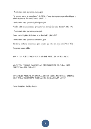 6
· Nunca mais direi que estou doente, pois
"fui curado graças às suas chagas" (Is 53:5), e "Jesus tomou as nossas enfermidades e
sobrecarregou-se dos nosso males" (Mt 8:17).
· Nunca mais direi que estou preocupado pois
"confio a Ele todas as minhas preocupações, porque Ele cuida de mim" (I Pd 5:7).
· Nunca mais direi que estou preso, pois
"onde está o Espírito do Senhor, aí há liberdade" (II Co 3:17
· Nunca mais direi que estou condenado, pois
"já não há nenhuma condenação para aqueles que estão em Jesus Cristo"(Rm 8:1).
Perguntas para a células
VOCE TEM PORTAS QUE PRECISAM SER ABERTAS EM SUA VIDA?
VOCE TEM FERIDAS EMOCIONAIS QUE PRECISAM DE CURA; ESTÁ
DISPOSTO A SER CURADO?
VOCE QUER APLICAR OS ENSINAMENTOS DESTA MENSAGEM EM SUA
VIDA PARA TER PORTAS ABERTAS DE BENÇÃO PARA VOCE?
Daniel Francisco da Silva Pereira
 