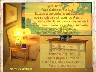 VOLTAR AO CORREDOR Ligue-se ao Alto. Peça Sabedoria e Luz... Busque a verdadeira sabedoria  que se adquire através do Amor. Sinta a resposta de sua prece aumentando sua capacidade mental e de discernimento... Ao mesmo tempo sinta-se  imbuído de muita humildade... Descanse com  essa sensação pelo  tempo que quiser... Depois pegue o livro na  mesinha e leia a mensagem... Medite sobre ela... 