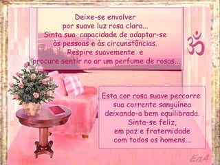 Deixe-se envolver  por suave luz rosa clara...  Sinta sua  capacidade de adaptar-se  às pessoas e às circunstâncias.  Respire suavemente  e  procure sentir no ar um perfume de rosas... Esta cor rosa suave percorre  sua corrente sangüínea deixando-a bem equilibrada. Sinta-se feliz, em paz e fraternidade com todos os homens... 
