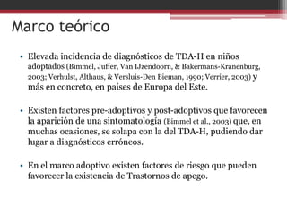 Marco teórico
 • Elevada incidencia de diagnósticos de TDA-H en niños
   adoptados (Bimmel, Juffer, Van IJzendoorn, & Bakermans-Kranenburg,
   2003; Verhulst, Althaus, & Versluis-Den Bieman, 1990; Verrier, 2003) y
   más en concreto, en países de Europa del Este.

 • Existen factores pre-adoptivos y post-adoptivos que favorecen
   la aparición de una sintomatología (Bimmel et al., 2003) que, en
   muchas ocasiones, se solapa con la del TDA-H, pudiendo dar
   lugar a diagnósticos erróneos.

 • En el marco adoptivo existen factores de riesgo que pueden
   favorecer la existencia de Trastornos de apego.
 