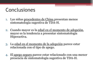 Conclusiones
1. Las niñas procedentes de China presentan menos
   sintomatología sugestiva de TDA-H.

2. Cuando mayor es la edad en el momento de adopción,
   mayor es la tendencia a presentar sintomatología
   Hiperactiva.

3. La edad en el momento de la adopción parece estar
   relacionada con el tipo de apego.

4. El apego seguro parece estar relacionado con una menor
   presencia de sintomatología sugestiva de TDA-H.
 