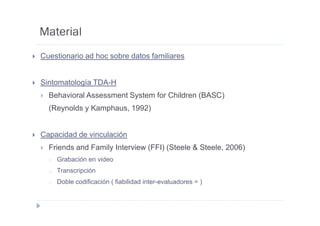 Material
Cuestionario ad hoc sobre datos familiares


Sintomatología TDA-H
  Behavioral Assessment System for Children (BASC)
  (Reynolds y Kamphaus, 1992)


Capacidad de vinculación
  Friends and Family Interview (FFI) (Steele & Steele, 2006)
  o   Grabación en video
  o   Transcripción
  o   Doble codificación ( fiabilidad inter-evaluadores = )
 