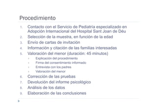 Procedimiento
1.   Contacto con el Servicio de Pediatría especializado en
     Adopción Internacional del Hospital Sant Joan de Déu
2.   Selección de la muestra, en función de la edad
3.   Envío de cartas de invitación
4.   Información y citación de las familias interesadas
5.   Valoración del menor (duración: 45 minutos)
         Explicación del procedimiento
         Firma del consentimiento informado
         Entrevista con los padres
         Valoración del menor
6.   Corrección de las pruebas
7.   Devolución del informe psicológico
8.   Análisis de los datos
9.   Elaboración de las conclusiones
 