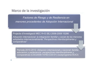 Marco de la investigación
       Factores de Riesgo y de Resiliencia en
  menores procedentes de Adopción Internacional



Projecte d’Investigació MEC R+D SEJ 2006-2009 15286
Adopción internacional: la integración familiar y social de los menores
adoptados internacionalmente. Perspectivas interdisciplinarias y
comparativas”


    Període 2010-2012: Adopcion internacional y nacional: familia,
    educacion y pertenencia: perspectivas interdisciplinares y
    comparativas (CSO2009-14763-C03-01) (subprograma SOCI)
 